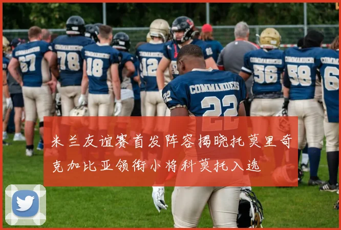 米兰友谊赛首发阵容揭晓托莫里奇克加比亚领衔小将科莫托入选